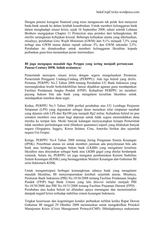 IndoCropCircles.wordpress.com 
Dengan potensi kerugian finansial yang terus mengancam tak pelak ikut menyeret bank-bank masuk ke dalam lembah keambrukan. Untuk memberi kelonggaran bank dalam menghadapi situasi krisis, sejak 16 September 2008, sehari setelah Lehman Brothers mengajukan Chapter 11 Protection atau proteksi dari kebangkrutan, BI merilis serangkaian kebijakan krusial. Beberapa kebijakan utama yang dikeluarkan, misalnya, perubahan Giro Wajib Minimum (GWM) dari 9,1% menjadi 7,5% yang terbagi atas GWM utama dalam rupiah sebesar 5% dan GWM sekunder 2,5%. Perubahan ini dimaksudkan untuk memberi kelonggaran likuiditas kepada perbankan guna bisa memainkan peran intermediasi. 
BI juga mengupas masalah tiga Perppu yang sering menjadi pertanyaan Pansus Century DPR. Inilah uraiannya: 
Pemerintah merespon situasi krisis dengan segera mengeluarkan Peraturan Pemerintah Pengganti Undang-Undang (PERPPU). Ada tiga beleid yang dirilis. Pertama, PERPPU No.2 Tahun 2008 tentang Perubahan UU Bank Indonesia yang memungkinkan kredit berkolektibilitas lancar dijadikan agunan guna mendapatkan Fasilitas Pendanaan Jangka Pendek (FPJP). Kehadiran PERPPU ini memberi payung hukum bila ada bank yang mengalami kesulitan likuiditas untuk mendapatkan suntikan dana segar. 
Kedua, PERPPU No.3 Tahun 2008 perihal perubahan atas UU Lembaga Penjamin Simpanan (LPS) yang digunakan sebagai dasar menaikan nilai simpanan nasabah yang dijamin oleh LPS dari Rp100 juta menjadi Rp2 miliar. Kehadiran beleid ini pun semakin memberi rasa aman bagi deposan untuk tidak segera memindahkan dana mereka ke tempat lain. Meski banyak kalangan menyayangkan kenapa Pemerintah tidak memberi perlindungan total (blankeet quarantee) seperti yang dilakukan banyak negara (Singapura, Inggris, Korea Selatan, Cina, Amerika Serikat dan sejumlah negara Uni Eropa). 
Ketiga, PERPPU No.4 Tahun 2008 tentang Jaring Pengaman Sistem Keuangan (JPSK). Penerbitan aturan ini untuk memberi jaminan ada penyelesaian bila ada bank atau lembaga keuangan bukan bank (LKBB) yang mengalami kesulitan likuiditas atau dinyatakan sebagai bank atau LKBB gagal yang dinilai berdampak sistemik. Selain itu, PERPPU ini juga mengatur pembentukan Komite Stabilitas Sistem Keuangan (KSSK) yang beranggotakan Menteri Keuangan dan Gubernur BI serta Sektretaris KSSK. 
Untuk mengantisipasi berbagai kemungkinan adanya bank yang mengalami masalah likuiditas, BI menyempurnakan kembali sejumlah aturan. Misalnya, Peraturan Bank Indonesia (PBI) No.10/26/2008 tentang Fasilitas Pendanaan Jangka Pendek (FPJP) bagi Bank Umum yang lalu direvisi melalui menjadi PBI No.10/30/2008 dan PBI No.10/31/2008 tentang Fasilitas Pinjaman Darurat (FPD) . Perubahan atas kedua beleid ini dilandasi upaya menangani dan meminimalisir dampak negatif krisis terhadap stabilitas sistem keuangan Indonesia. 
Tingkat keseriusan dan kegentingan kondisi perbankan terlihat ketika Rapat Dewan Gubernur BI tanggal 29 Oktober 2008 memutuskan untuk mengaktifkan Protokol Manajemen Krisis (Crisis Management Protocol/CMP). Dihidupkannya mekanisme  