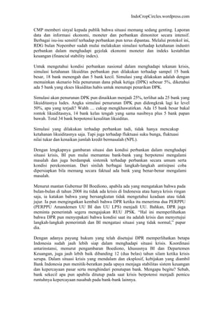 IndoCropCircles.wordpress.com 
CMP memberi sinyal kepada publik bahwa situasi memang sedang genting. Laporan data dan informasi ekonomi, moneter dan perbankan dimonitor secara intensif. Berbagai isu-isu sensitif terhadap perbankan pun terus dipantau. Melalui protokol ini, RDG bulan Nopember sudah mulai melakukan simulasi terhadap ketahanan industri perbankan dalam menghadapi gejolak ekonomi moneter dan indeks kestabilan keuangan (financial stability index). 
Untuk mengetahui kondisi perbankan nasional dalam menghadapi tekanan krisis, simulasi ketahanan likuiditas perbankan pun dilakukan terhadap sampel 15 bank besar, 18 bank menengah dan 5 bank kecil. Simulasi yang dilakukan adalah dengan memainkan skenario bila penurunan dana pihak ketiga (DPK) sebesar 5%, diketahui ada 5 bank yang ekses likuiditas habis untuk menutupi penarikan DPK. 
Simulasi akan penurunan DPK pun dinaikkan menjadi 25%, terlihat ada 25 bank yang likuiditasnya ludes. Angka simulasi penurunan DPK pun didongkrak lagi ke level 50%, apa yang terjadi? Wahh .... cukup mengkhawatirkan. Ada 15 bank besar bakal rontok likuiditasnya, 14 bank kelas tengah yang sama nasibnya plus 5 bank papan bawah. Total 34 bank berpotensi kesulitan likuiditas. 
Simulasi yang dilakukan terhadap perbankan tadi, tidak hanya mencakup ketahanan likuiditasnya saja. Tapi juga terhadap fluktuasi suku bunga, fluktuasi nilai tukar dan kenaikan jumlah kredit bermasalah (NPL). 
Dengan lengkapnya gambaran situasi dan kondisi perbankan dalam menghadapi situasi krisis, BI pun mulai memantau bank-bank yang berpotensi mengalami masalah dan juga berdampak sistemik terhadap perbankan secara umum serta kondisi perekonomian. Dari sinilah berbagai langkah-langkah antisipasi coba dipersiapkan bila memang secara faktual ada bank yang benar-benar mengalami masalah. 
Menurut mantan Gubernur BI Boediono, apabila ada yang mengatakan bahwa pada bulan-bulan di tahun 2008 itu tidak ada krisis di Indonesia atau hanya krisis ringan saja, ia katakan bahwa yang bersangkutan tidak mengetahui keadaan atau tidak jujur. Ia pun mengingatkan kembali bahwa DPR ketika itu menerima dua PERPPU (PERPPU Amandemen UU BI dan UU LPS) menjadi UU. Bahkan, DPR juga meminta pemerintah segera mengajukan RUU JPSK. “Hal ini memperlihatkan bahwa DPR pun menyepakati bahwa kondisi saat itu adalah krisis dan menyetujui langkah-langkah pemerintah dan BI mengatasi situasi yang tidak normal,” papar dia. 
Dengan adanya payung hukum yang telah disetujui DPR memperlihatkan betapa Indonesia sudah jauh lebih siap dalam menghadapi situasi krisis. Koordinasi antarinstansi, menurut pengambaran Boediono, khususnya BI dan Departemen Keuangan, juga jauh lebih baik dibanding 12 (dua belas) tahun silam ketika krisis serupa. Dalam situasi krisis yang mendalam dan eksplosif, kebijakan yang diambil Bank Indonesia pun menitik-beratkan pada upaya menjaga stabilitas sistem keuangan dan kepercayaan pasar serta menghindari penutupan bank. Mengapa begitu? Sebab, bank sekecil apa pun apabila ditutup pada saat krisis berpotensi menjadi pemicu runtuhnya kepercayaan nasabah pada bank-bank lainnya.  