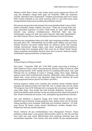 IndoCropCircles.wordpress.com 
Makanya ketika Bank Century yang sempat masuk pasien pengawasan khusus BI yang lalu ditetapkan sebagai bank gagal (20 Nopember 2008) dan berpotensi sistemik, diputuskan harus diselamatkan. Tindakan penyelamatan bank kecil seperti Bank Century bukanlah an sich untuk menolong bank itu, tapi lebih karena untuk mempertahankan kepercayaan nasabah pada perbankan nasional. 
Dan putusan mengucurkan dana talangan dan menyelamatkan Bank Century dinilai praktisi perbankan sebagai tindakan yang benar. “Tidak ada seorang bankir pun yang menyatakan keputusan itu keliru, sebab ketika itu, bank sudah terjangkit penyakit yang namanya ketidakpercayaan. Bank-bank tidak mau lagi meminjamkan uangnya ke bank lain karena khawatir tidak dapat dikembalikan” ujar Sigit Pramono, Ketua Umum Perhimpunan Perbankan Nasional (Perbanas). 
Boediono pun menandaskan bahwa kita tidak ingin mengulang kesalahan yang kita buat pada tahun 1997. Alhamdulillah, hal itu tidak terjadi. Bahkan, kata guru besar Fakultas Ekonomi Universitas Gadjah Mada ini, Indonesia dinilai oleh sejumlah lembaga internasional sebagai negara yang sukses mengelola perekonomiannya melewati badai krisis keuangan global. Dari mana hal itu dilihat? Ketika banyak negara mengalami pertumbuhan ekonomi minus atau nol persen, Indonesia mampu membukukan angka pertumbuhan 4 (empat) persen 
BAB II 
Di Kala Pengawas Mengawasi Bank' 
Hari Jumat, 7 Nopember 2008, pkl. 23.00 WIB. Lampu ruang kerja di Gedung A Bank Indonesia Lantai 6 masih terang benderang. Biasanya lampu di lantai itu sudah padam paling telat pkl. 20:00. Apalagi bila hari itu menjelang akhir pekan. Tapi, sejak beberapa hari ini, kesibukan di Lantai 6 memang sedang intens tinggi. Beberapa pegawai masih sibuk membolak-balik dokumen. Maklumlah, sehari sebelumnya, ada sebuah bank swasta nasional yang diputuskan Rapat Dewan Gubernur BI masuk dalam pengawasan khusus (special surveillance unit/SSU). 
Seorang pengawas sedang serius membaca dan membuat catatan terhadap laporan keuangan dan dokumen lainnya dari bank SSU tadi. Ia adalah salah satu dari sekitar 700 pengawas bank di BI. Beberapa kali ia menguap dan menyeruput secangkir kopi yang sudah dingin. Rasa kantuk dan lelah berusaha ditahannya. Gassruuttt .......... pensil yang dipakai untuk membuat coretan atas dokumen bank sekarat tadi terjatuh di ubin. Sesaat ia terhentak dan tersadar. Lalu, melanjutkan lagi pemeriksaan dokumen. 
Apa yang dilakukan si pengawas hingga larut malam barulah sebagian kecil gambaran tugas keseharian seorang pengawas bank, apalagi situasi saat itu memang sedang puncaknya krisis keuangan. Bank-bank pun kecipratan imbasnya. 125 bank yang diawasi BI hampir merata melorot likuiditasnya, terimbas dampak krisis. Pengawasan bank pun semakin diperketat. 
Dewan Gubernur BI pun memberlakukan Crisis Management Protocol. Situasi perbankan sedang Siaga-1 alias genting. Dalam kondisi seperti ini, bila ada satu bank kecil sekali pun yang rontok dikhawatirkan akan mengoyak psikologi pasar dan menimbulkan kepanikan. Teori domino efek akan berlaku. BI pun memprioritaskan  
