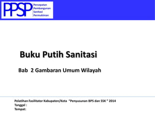 Bab 2 Gambaran Umum Wilayah
Buku Putih Sanitasi
Pelatihan Fasilitator Kabupaten/Kota “Penyusunan BPS dan SSK ” 2014
Tanggal :
Tempat:
 