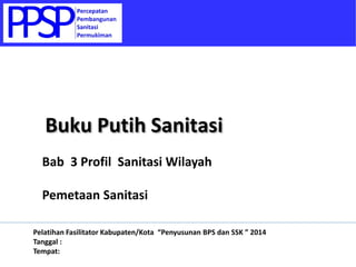 Bab 3 Profil Sanitasi Wilayah
Pemetaan Sanitasi
Buku Putih Sanitasi
Pelatihan Fasilitator Kabupaten/Kota “Penyusunan BPS dan SSK ” 2014
Tanggal :
Tempat:
 