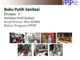 Buku Putih Sanitasi
Proses 3 :
Penilaian Profil Sanitasi
Studi Primer Non EHRA
Dalam Program PPSP
 