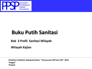 Bab 3 Profil Sanitasi Wilayah
Wilayah Kajian
Buku Putih Sanitasi
Pelatihan Fasilitator Kabupaten/Kota “Penyusunan BPS dan SSK ” 2014
Tanggal :
Tempat:
 