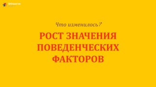 Что изменилось?
РОСТ ЗНАЧЕНИЯ
ПОВЕДЕНЧЕСКИХ
ФАКТОРОВ
 
