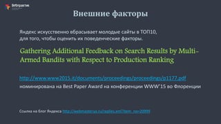 Внешние факторы
Яндекс искусственно вбрасывает молодые сайты в ТОП10,
для того, чтобы оценить их поведенческие факторы.
Gathering Additional Feedback on Search Results by Multi-
Armed Bandits with Respect to Production Ranking
http://www.www2015.it/documents/proceedings/proceedings/p1177.pdf
номинирована на Best Paper Award на конференции WWW’15 во Флоренции
Ссылка на блог Яндекса http://webmaster.ya.ru/replies.xml?item_no=20999
 