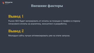 Внешние факторы
Рынок SEO будет мигрировать от оплаты за позиции и трафик в сторону
почасового оплаты за аналитику, консалтинг и разработку.
Вывод 1
Молодые сайты лучше оптимизировать уже на этапе запуска.
Вывод 2
 