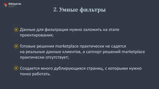 2. Умные фильтры
Данные для фильтрации нужно заложить на этапе
проектирования;
Готовые решения marketplace практически не садятся
на реальные данные клиентов, а саппорт решений marketplace
практически отсутствует;
Создается много дублирующихся страниц, с которыми нужно
тонко работать.
 