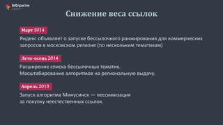Снижение веса ссылок
Яндекс объявляет о запуске бессылочного ранжирования для коммерческих
запросов в московском регионе (по нескольким тематикам)
Март 2014
Расширение списка бессылочных тематик.
Масштабирование алгоритмов на региональную выдачу.
Лето-осень 2014
Запуск алгоритма Минусинск — пессимизация
за покупку неестественных ссылок.
Апрель 2015
 