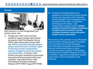 Penutup
Buku panduan ini cuba menggariskan dua
perkara utama, iaitu:
(i) Penggunaan rubrik untuk mencatat
penskoran tugasan pelajar agar prestasi
pencapaian Hasil Pembelajaran Kursus
(HPK) dapat dilaksanakan dengan lebih
adil. Rubrik yang telah dikongsi dengan
pelajar pada permulaan semester dapat
mendorong mereka menghasilkan
tugasan mengikut prestasi pencapaian
yang dihasratkan. Ini kerana rubrik
tersebut berupaya memberikan penerangan
bagi setiap tahap pencapaian atribut dan
subatribut bagi setiap Domain Hasil
Pembelajaran Kerangka Kelayakan
Malaysia (DHP KKM3 hingga DHP KKM8).
(ii) Penekanan terhadap pelaksanaan
penjajaran konstruktif yang merujuk kepada
prinsip yang digunakan untuk merangka
aktiviti pengajaran dan pembelajaran serta
pentaksiran yang dapat memaparkan
pembangunan diri pelajar yang
melaksanakan tugasan tersebut. Melalui
penjajaran konstruktif pelajar berpeluang
mengenal pasti pencapaian mereka
terhadap kompetensi yang diharapkan
melalui kursus yang diikuti.
Rumusannya, buku panduan ini juga diharapkan
dapat membantu tenaga pengajar memulakan
atau menambah baik amalan penjajaran
konstruktif dalam pengajaran dan pentaksiran.
Semoga transformasi amalan ini dapat
menyokong aspirasi Lonjakan Pertama Pelan
Pembangunan Pendidikan Malaysia 2015-2025
(Pendidikan Tinggi) bagi menghasilkan graduan
yang holistik, berciri keusahawanan dan
seimbang.
RUBRIK PNGK BERSEPADU: PANDUAN PENTAKSIRAN HASIL PEMBELAJARAN 1019
 
