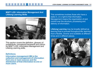 MQF7 LOD: Information Management And
Lifelong Learning Skills
This section covers the definition, glossary of
subattribute, conceptual framework and rubrics
for MQF7 LOD: Information Management and
Lifelong Learning skills.
Definitions
Information management (IM) is the
collection and management of information
from one or more sources and the
distribution of that information to one or
more users.
This sometimes involves those who have a
stake in, or a right to that information.
Management means the organization of and
control over the structure, processing and
delivery of information.
Lifelong Learning may be broadly defined as
learning that is pursued throughout life: learning
that is flexible, diverse and available at different
times and in different places.
iCGPA RUBRIC: LEARNING OUTCOMES ASSESSMENT GUIDE 1777
 
