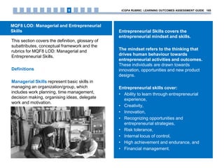 MQF8 LOD: Managerial and Entrepreneurial
Skills
This section covers the definition, glossary of
subattributes, conceptual framework and the
rubrics for MQF8 LOD: Managerial and
Entrepreneurial Skills.
Definitions
Managerial Skills represent basic skills in
managing an organization/group, which
includes work planning, time management,
decision making, organising ideas, delegate
work and motivation.
Entrepreneurial Skills covers the
entrepreneurial mindset and skills.
The mindset refers to the thinking that
drives human behaviour towards
entrepreneurial activities and outcomes.
These individuals are drawn towards
innovation, opportunities and new product
designs.
Entrepreneurial skills cover:
• Ability to learn through entrepreneurial
experience,
• Creativity,
• Innovation,
• Recognizing opportunities and
entrepreneurial strategies,
• Risk tolerance,
• Internal locus of control,
• High achievement and endurance, and
• Financial management.
iCGPA RUBRIC: LEARNING OUTCOMES ASSESSMENT GUIDE 1858
 