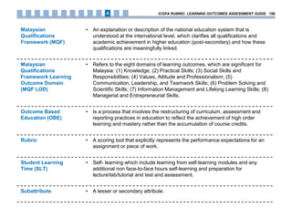 Malaysian
Qualifications
Framework (MQF)
• An explanation or description of the national education system that is
understood at the international level, which clarifies all qualifications and
academic achievement in higher education (post-secondary) and how these
qualifications are meaningfully linked.
Malaysian
Qualifications
Framework Learning
Outcome Domain
(MQF LOD)
• Refers to the eight domains of learning outcomes, which are significant for
Malaysia: (1) Knowledge; (2) Practical Skills; (3) Social Skills and
Responsibilities; (4) Values, Attitude and Professionalism; (5)
Communication, Leadership, and Teamwork Skills; (6) Problem Solving and
Scientific Skills; (7) Information Management and Lifelong Learning Skills; (8)
Managerial and Entrepreneurial Skills.
Outcome Based
Education (OBE)
• Is a process that involves the restructuring of curriculum, assessment and
reporting practices in education to reflect the achievement of high order
learning and mastery rather than the accumulation of course credits.
Rubric • A scoring tool that explicitly represents the performance expectations for an
assignment or piece of work.
Student Learning
Time (SLT)
• Self- learning which include learning from self-learning modules and any
additional non face-to-face hours self-learning and preparation for
lecture/lab/tutorial and test and assessment.
Subattribute • A lesser or secondary attribute.
iCGPA RUBRIC: LEARNING OUTCOMES ASSESSMENT GUIDE 198A
 