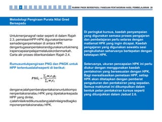 Di peringkat kursus, kaedah penyampaian
yang digunakan semasa proses pengajaran
dan pembelajaran perlu selaras dengan
matlamat HPK yang ingin dicapai. Kaedah
pengajaran yang digunakan sewaktu sesi
pengkuliahan seharusnya bertepatan dengan
ketetapan HPK.
Seterusnya, ukuran pencapaian HPK ini perlu
diukur dengan menggunakan kaedah
pentaksiran yang bersesuaian dengan HPK.
Bagi merealisasikan pemetaan HPP, setiap
HPK akan ditetapkan dengan pemberat
pengukuran dan pentaksiran yang sepadan.
Semua maklumat ini dikumpulkan dalam
bentuk pelan pentaksiran kursus seperti
yang ditunjukkan dalam Jadual 2.6.
Untukmenjanagraf radar seperti di dalam Rajah
2.3, pemetaanHPP-HPK digunakanbersama-
samadenganpemetaan di antara HPK
dengantugasanpentaksirandigunakanuntukmeng
irapencapaianpelajarmelaluiskordanmarkah.
Carta alir proses diberikandalam Rajah 2.4.
Rumusuntukpengiraan PNG dan PNGK untuk
HPP tertentuadalahseperti di berikut:
𝑷𝑵𝑮𝒊 =
𝒘𝒊 𝒄𝒊 𝒈𝒊𝒊
𝒘𝒊 𝒄𝒊𝒊
denganwiialahpemberatpentaksiranuntukkompo
nenpentaksiranatau HPK yang dipetakankepada
HPP yang dinilai,
ciialahnilaikreditkursusdangiialahnilaigredbagiko
mponenpentaksiranatau HPK.
Metodologi Pengiraan Purata Nilai Gred
Bersepadu
RUBRIK PNGK BERSEPADU: PANDUAN PENTAKSIRAN HASIL PEMBELAJARAN 282
 