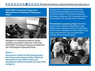 DHP KKM7: Kemahiran Pengurusan
Maklumat dan Pembelajaran Sepanjang
Hayat
Bahagian ini mengandungi definisi, glosari
subatribut, kerangka konsep dan rubrik bagi
DHP KKM7: Kemahiran Pengurusan Maklumat
dan Pembelajaran Sepanjang Hayat.
Definisi
Pengurusan maklumat ialah pengumpulan
dan pengurusan yang berkaitan maklumat
daripada satu atau lebih sumber dan
pengedaran maklumat kepada satu atau lebih
pengguna.
Kadang kala ia melibatkan mereka yang
mempunyai kepentingan dan hak ke atas
maklumat tersebut. Pengurusan maklumat
bermaksud menyusun dan mengawal struktur,
pemprosesan dan penghantaran maklumat.
Pembelajaran sepanjang hayat ditakrifkan
secara umum sebagai pembelajaran yang
dilaksanakan sepanjang hidup: Pembelajaran
secara luwes, pelbagai dan boleh dialami pada
masa yang berlainan dan di tempat yang
berbeza serta merentasi sektor.
RUBRIK PNGK BERSEPADU: PANDUAN PENTAKSIRAN HASIL PEMBELAJARAN 797
 