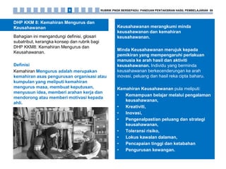 DHP KKM 8: Kemahiran Mengurus dan
Keusahawanan
Bahagian ini mengandungi definisi, glosari
subatribut, kerangka konsep dan rubrik bagi
DHP KKM8: Kemahiran Mengurus dan
Keusahawanan.
Definisi
Kemahiran Mengurus adalah merupakan
kemahiran asas pengurusan organisasi atau
kumpulan yang meliputi kemahiran
mengurus masa, membuat keputusan,
menyusun idea, memberi arahan kerja dan
mendorong atau memberi motivasi kepada
ahli.
Keusahawanan merangkumi minda
keusahawanan dan kemahiran
keusahawanan.
Minda Keusahawanan merujuk kepada
pemikiran yang mempengaruhi perlakuan
manusia ke arah hasil dan aktiviti
keusahawanan. Individu yang berminda
keusahawanan berkecenderungan ke arah
inovasi, peluang dan hasil reka cipta baharu.
Kemahiran Keusahawanan pula meliputi:
• Kemampuan belajar melalui pengalaman
keusahawanan,
• Kreativiti,
• Inovasi,
• Pengenalpastian peluang dan strategi
keusahawanan,
• Toleransi risiko,
• Lokus kawalan dalaman,
• Pencapaian tinggi dan ketabahan
• Pengurusan kewangan.
RUBRIK PNGK BERSEPADU: PANDUAN PENTAKSIRAN HASIL PEMBELAJARAN 898
 