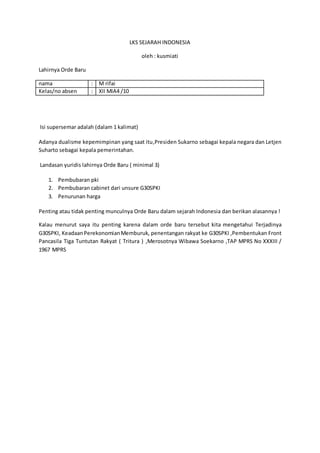 LKS SEJARAH INDONESIA
oleh : kusmiati
Lahirnya Orde Baru
nama : M rifai
Kelas/no absen : XII MIA4 /10
Isi supersemar adalah (dalam 1 kalimat)
Adanya dualisme kepemimpinan yang saat itu,Presiden Sukarno sebagai kepala negara dan Letjen
Suharto sebagai kepala pemerintahan.
Landasan yuridis lahirnya Orde Baru ( minimal 3)
1. Pembubaran pki
2. Pembubaran cabinet dari unsure G30SPKI
3. Penurunan harga
Penting atau tidak penting munculnya Orde Baru dalam sejarah Indonesia dan berikan alasannya !
Kalau menurut saya itu penting karena dalam orde baru tersebut kita mengetahui Terjadinya
G30SPKI, KeadaanPerekonomianMemburuk, penentangan rakyat ke G30SPKI ,Pembentukan Front
Pancasila Tiga Tuntutan Rakyat ( Tritura ) ,Merosotnya Wibawa Soekarno ,TAP MPRS No XXXIII /
1967 MPRS
 