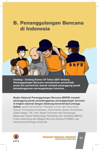 Penanggulangan Bencana
di Indonesia
B.
Badan Nasional Penanggulangan Bencana (BNPB) menjadi
penanggung jawab penyelenggaraan penanggulangan bencana
di tingkat nasional dengan didukung kementerian/Lembaga
terkait, seperti Kementerian Pekerjaan Umum dan Perumahan
Rakyat, Kementerian Kesehatan, Kementerian Sosial, Kementerian
Dalam Negeri, TNI, Polri, Badan Pencarian dan Pertolongan
(Basarnas), Badan Meteorologi, Klimatologi dan Geofisika (BMKG),
Pusat Vulkanologi dan Mitigasi Bencana Geologi (PVMBG), dan
kementerian/lembaga terkait lain.
Undang – Undang Nomor 24 Tahun 2007 tentang
Penanggulangan Bencana menyebutkan pemerintah
pusat dan pemerintah daerah menjadi penanggung jawab
penyelenggaraan penanggulangan bencana.
MENGHADAPI BENCANA
TANGGAP TANGKAS TANGGUH
11
a:
B N P B
I#B N P B
 