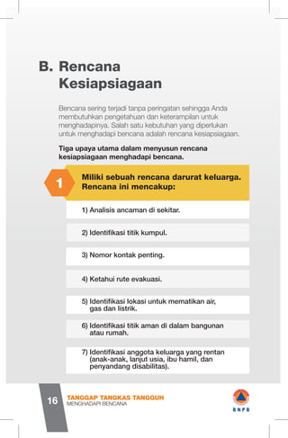 Rencana
Kesiapsiagaan
B.
Bencana sering terjadi tanpa peringatan sehingga Anda
membutuhkan pengetahuan dan keterampilan untuk
menghadapinya. Salah satu kebutuhan yang diperlukan
untuk menghadapi bencana adalah rencana kesiapsiagaan.
Tiga upaya utama dalam menyusun rencana
kesiapsiagaan menghadapi bencana.
Miliki sebuah rencana darurat keluarga.
Rencana ini mencakup:
1) Analisis ancaman di sekitar.
2) Identifikasi titik kumpul.
3) Nomor kontak penting.
4) Ketahui rute evakuasi.
5) Identifikasi lokasi untuk mematikan air, 	
gas dan listrik.
6) Identifikasi titik aman di dalam bangunan 	
atau rumah.
7) Identifikasi anggota keluarga yang rentan 	
(anak-anak, lanjut usia, ibu hamil, dan 	
penyandang disabilitas).
1
MENGHADAPI BENCANA
TANGGAP TANGKAS TANGGUH
16
1 wB N P B
 