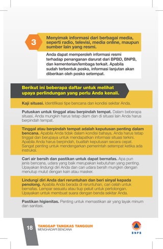 Menyimak informasi dari berbagai media,
seperti radio, televisi, media online, maupun
sumber lain yang resmi.
Berikut ini beberapa daftar untuk melihat
upaya perlindungan yang perlu Anda kenali.
Anda dapat memperoleh informasi resmi
terhadap penanganan darurat dari BPBD, BNPB,
dan kementerian/lembaga terkait. Apabila
sudah terbentuk posko, informasi lanjutan akan
diberikan oleh posko setempat.
3
Kaji situasi. Identifikasi tipe bencana dan kondisi sekitar Anda.
Putuskan untuk tinggal atau berpindah tempat. Dalam beberapa
situasi, Anda mungkin harus tetap diam dan di situasi lain Anda harus
berpindah tempat.
Tinggal atau berpindah tempat adalah keputusan penting dalam
bencana. Apabila Anda tidak dalam kondisi bahaya, Anda harus tetap
tinggal dan berupaya untuk mendapatkan informasi situasi terkini.
Apabila Anda harus berpindah, buatlah keputusan secara cepat.
Sangat penting untuk mendengarkan pemerintah setempat ketika ada
instruksi.
Cari air bersih dan pastikan untuk dapat bernafas. Apa pun
jenis bencana, udara yang baik merupakan kebutuhan yang penting.
Upayakan lindungi diri Anda dan cari udara bersih mungkin dengan
menutup mulut dengan kain atau masker.
Lindungi diri Anda dari reruntuhan dan beri sinyal kepada
penolong. Apabila Anda berada di reruntuhan, cari celah untuk
bernafas. Lempar sesuatu atau tiup peluit untuk pertolongan.
Upayakan untuk membuat suara dengan benda sekitar Anda.
Pastikan higienitas. Penting untuk memastikan air yang layak minum
dan sanitasi.
MENGHADAPI BENCANA
TANGGAP TANGKAS TANGGUH
18
1 wB N P B
 