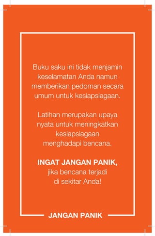 Buku saku ini tidak menjamin
keselamatan Anda namun
memberikan pedoman secara
umum untuk kesiapsiagaan.
Latihan merupakan upaya
nyata untuk meningkatkan
kesiapsiagaan
menghadapi bencana.
INGAT JANGAN PANIK,
jika bencana terjadi
di sekitar Anda!
JANGAN PANIK
 