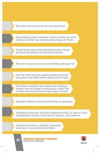 Berpartisipasi dalam kaporisasi sumber-sumber air bersih,
perbaikan jamban dan saluran pembuangan air limbah.
Hati-hati saat memasuki gedung karena ancaman
kerusakan yang tidak terlihat seperti pada fondasi.
Perhatikan kesehatan dan keselamatan keluarga
dengan mencuci tangan menggunakan sabun dan
air bersih jika Anda terkena air genangan tsunami.
Apabila Anda terluka, dapatkan perawatan
kesehatan di pos kesehatan terdekat.
Dengarkan berita atau informasi mengenai kondisi air, serta di mana
mendapatkan bantuan tenda darurat, pakaian, dan makanan.
Buanglah makanan yang terkontaminasi air genangan.
Hindari lokasi yang masih terkena bencana, kecuali
jika pihak berwenang membutuhkan relawan.
Tetap di luar gedung yang masih dikelilingi genangan air.
Bersihkan sarang nyamuk dan serangga lainya.
MENGHADAPI BENCANA
TANGGAP TANGKAS TANGGUH
30 wB N P B
 