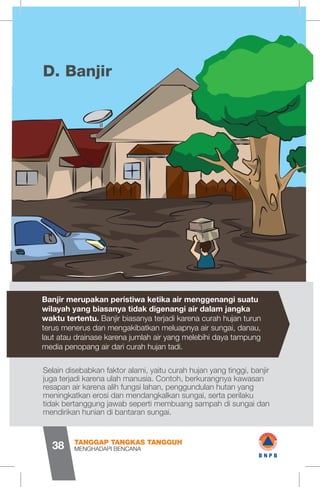 BanjirD.
Selain disebabkan faktor alami, yaitu curah hujan yang tinggi, banjir
juga terjadi karena ulah manusia. Contoh, berkurangnya kawasan
resapan air karena alih fungsi lahan, penggundulan hutan yang
meningkatkan erosi dan mendangkalkan sungai, serta perilaku
tidak bertanggung jawab seperti membuang sampah di sungai dan
mendirikan hunian di bantaran sungai.
Banjir merupakan peristiwa ketika air menggenangi suatu
wilayah yang biasanya tidak digenangi air dalam jangka
waktu tertentu. Banjir biasanya terjadi karena curah hujan turun
terus menerus dan mengakibatkan meluapnya air sungai, danau,
laut atau drainase karena jumlah air yang melebihi daya tampung
media penopang air dari curah hujan tadi.
MENGHADAPI BENCANA
TANGGAP TANGKAS TANGGUH
38
mam
rClm
wBNPB
 