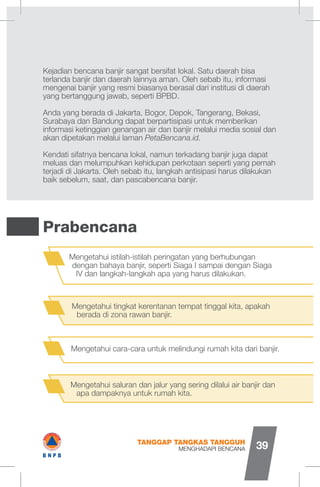 Kejadian bencana banjir sangat bersifat lokal. Satu daerah bisa
terlanda banjir dan daerah lainnya aman. Oleh sebab itu, informasi
mengenai banjir yang resmi biasanya berasal dari institusi di daerah
yang bertanggung jawab, seperti BPBD.
Anda yang berada di Jakarta, Bogor, Depok, Tangerang, Bekasi,
Surabaya dan Bandung dapat berpartisipasi untuk memberikan
informasi ketinggian genangan air dan banjir melalui media sosial dan
akan dipetakan melalui laman PetaBencana.id.
Kendati sifatnya bencana lokal, namun terkadang banjir juga dapat
meluas dan melumpuhkan kehidupan perkotaan seperti yang pernah
terjadi di Jakarta. Oleh sebab itu, langkah antisipasi harus dilakukan
baik sebelum, saat, dan pascabencana banjir.
Prabencana
Mengetahui istilah-istilah peringatan yang berhubungan
dengan bahaya banjir, seperti Siaga I sampai dengan Siaga
IV dan langkah-langkah apa yang harus dilakukan.
Mengetahui tingkat kerentanan tempat tinggal kita, apakah
berada di zona rawan banjir.
Mengetahui cara-cara untuk melindungi rumah kita dari banjir.
Mengetahui saluran dan jalur yang sering dilalui air banjir dan
apa dampaknya untuk rumah kita.
MENGHADAPI BENCANA
TANGGAP TANGKAS TANGGUH
39
I#B N P B
 