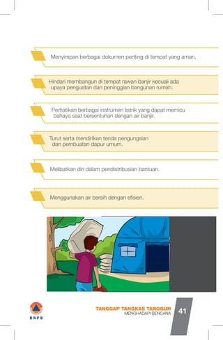 Perhatikan berbagai instrumen listrik yang dapat memicu
bahaya saat bersentuhan dengan air banjir.
Melibatkan diri dalam pendistribusian bantuan.
Turut serta mendirikan tenda pengungsian
dan pembuatan dapur umum.
Menggunakan air bersih dengan efisien.
Hindari membangun di tempat rawan banjir kecuali ada
upaya penguatan dan peninggian bangunan rumah.
Menyimpan berbagai dokumen penting di tempat yang aman.
MENGHADAPI BENCANA
TANGGAP TANGKAS TANGGUH
41
VW/
sU
I#B N P B
 