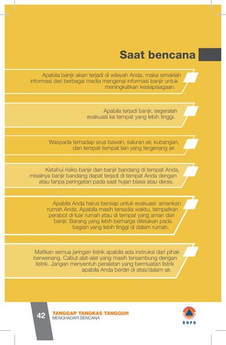 Saat bencana
Apabila banjir akan terjadi di wilayah Anda, maka simaklah
informasi dari berbagai media mengenai informasi banjir untuk
meningkatkan kesiapsiagaan.
Apabila terjadi banjir, segeralah
evakuasi ke tempat yang lebih tinggi.
Waspada terhadap arus bawah, saluran air, kubangan,
dan tempat-tempat lain yang tergenang air.
Ketahui risiko banjir dan banjir bandang di tempat Anda,
misalnya banjir bandang dapat terjadi di tempat Anda dengan
atau tanpa peringatan pada saat hujan biasa atau deras.
Apabila Anda harus bersiap untuk evakuasi: amankan
rumah Anda. Apabila masih tersedia waktu, tempatkan
perabot di luar rumah atau di tempat yang aman dari
banjir. Barang yang lebih berharga diletakan pada
bagian yang lebih tinggi di dalam rumah.
Matikan semua jaringan listrik apabila ada instruksi dari pihak
berwenang. Cabut alat-alat yang masih tersambung dengan
listrik. Jangan menyentuh peralatan yang bermuatan listrik
apabila Anda berdiri di atas/dalam air.
MENGHADAPI BENCANA
TANGGAP TANGKAS TANGGUH
42
I I
1 wB N P B
 