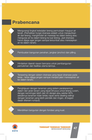 Prabencana
Mengurangi tingkat keterjalan lereng permukaan maupun air
tanah. (Perhatikan fungsi drainase adalah untuk menjauhkan
air dari lereng, menghindari air meresap ke dalam lereng atau
menguras air ke dalam lereng ke luar lereng. Jadi drainase
harus dijaga agar jangan sampai tersumbat atau meresapkan
air ke dalam tanah).
Penghijauan dengan tanaman yang sistem perakarannya
dalam dan jarak tanam yang tepat (khusus untuk lereng curam,
dengan kemiringan lebih dari 40 derajat atau sekitar 80%
sebaiknya tanaman tidak terlalu rapat serta diseling-selingi
dengan tanaman yang lebih pendek dan ringan, di bagian
dasar ditanam rumput).
Terasering dengan sistem drainase yang tepat (drainase pada
teras - teras dijaga jangan sampai menjadi jalan meresapkan air
ke dalam tanah).
Pembuatan bangunan penahan, jangkar (anchor) dan pilling.
Mendirikan bangunan dengan fondasi yang kuat.
Hindarkan daerah rawan bencana untuk pembangunan
pemukiman dan fasilitas utama lainnya.
MENGHADAPI BENCANA
TANGGAP TANGKAS TANGGUH
47
IB N P B
 