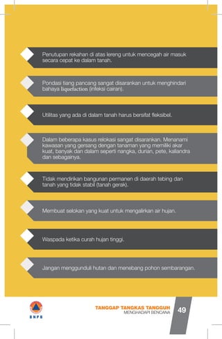 Tidak mendirikan bangunan permanen di daerah tebing dan
tanah yang tidak stabil (tanah gerak).
Membuat selokan yang kuat untuk mengalirkan air hujan.
Waspada ketika curah hujan tinggi.
Jangan menggunduli hutan dan menebang pohon sembarangan.
Dalam beberapa kasus relokasi sangat disarankan. Menanami
kawasan yang gersang dengan tanaman yang memiliki akar
kuat, banyak dan dalam seperti nangka, durian, pete, kaliandra
dan sebagainya.
Pondasi tiang pancang sangat disarankan untuk menghindari
bahaya liquefaction (infeksi cairan).
Utilitas yang ada di dalam tanah harus bersifat fleksibel.
Penutupan rekahan di atas lereng untuk mencegah air masuk
secara cepat ke dalam tanah.
MENGHADAPI BENCANA
TANGGAP TANGKAS TANGGUH
49
IB N P B
 