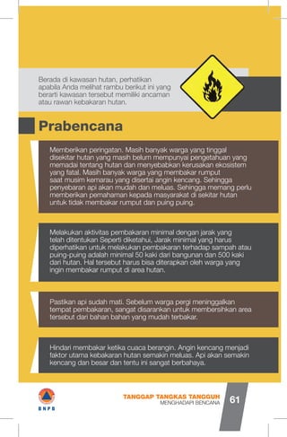 Prabencana
Berada di kawasan hutan, perhatikan
apabila Anda melihat rambu berikut ini yang
berarti kawasan tersebut memiliki ancaman
atau rawan kebakaran hutan.
Memberikan peringatan. Masih banyak warga yang tinggal
disekitar hutan yang masih belum mempunyai pengetahuan yang
memadai tentang hutan dan menyebabkan kerusakan ekosistem
yang fatal. Masih banyak warga yang membakar rumput
saat musim kemarau yang disertai angin kencang. Sehingga
penyebaran api akan mudah dan meluas. Sehingga memang perlu
memberikan pemahaman kepada masyarakat di sekitar hutan
untuk tidak membakar rumput dan puing puing.
Melakukan aktivitas pembakaran minimal dengan jarak yang
telah ditentukan Seperti diketahui, Jarak minimal yang harus
diperhatikan untuk melakukan pembakaran terhadap sampah atau
puing-puing adalah minimal 50 kaki dari bangunan dan 500 kaki
dari hutan. Hal tersebut harus bisa diterapkan oleh warga yang
ingin membakar rumput di area hutan.
Pastikan api sudah mati. Sebelum warga pergi meninggalkan
tempat pembakaran, sangat disarankan untuk membersihkan area
tersebut dari bahan bahan yang mudah terbakar.
Hindari membakar ketika cuaca berangin. Angin kencang menjadi
faktor utama kebakaran hutan semakin meluas. Api akan semakin
kencang dan besar dan tentu ini sangat berbahaya.
MENGHADAPI BENCANA
TANGGAP TANGKAS TANGGUH
61
<ÿf>
I#B N P B
 