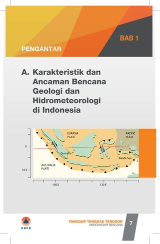 Karakteristik dan
Ancaman Bencana
Geologi dan
Hidrometeorologi
di Indonesia
A.
PENGANTAR
BAB 1
AUSTRALIA
PLATE10 S
0
100 E 120 E
EURASIA
PLATE
Banda Sea
PACIFIC
PLATE
Sumatra
MENGHADAPI BENCANA
TANGGAP TANGKAS TANGGUH
7
▼
C>▼ Y 1
_V
4
V - “
/-J*rip
J
▼
* r A/
A
4
▲ ▲
r T T T T T T T T 1
I#B N P B
 