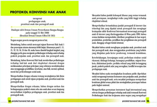 mengenai
perdagangan anak,
prostitusi anak dan pornografi anak
Diadopsi oleh Dewan Umum Perserikatan Bangsa-Bangsa
pada tanggal 25 Mei 2000
(Resolusi Dewan Umum A/Res/54/ 263)
Negara-negara peserta mengenai protocol ini,
Menimbang, bahwa untuk mencapai tujuan Konvensi Hak Anak 1
dan penerapan aturan-aturannya lebih lanjut, khususnya pasal 1, 11,
21, 32, 33, 34, 35 dan 36, maka harus diambil langkah-langkah yang
dianggap perlu guna menjamin perlindungan terhadap anak terhadap
praktek penjualan anak, prostitusi anak, dan pornografi anak,
Menimbang, bahwa Konvensi Hak Anak memberikan perlindungan
terhadap hak-hak anak dari eksploitasi ekonomi dengan
melaksanakan pekerjaan-pekerjaan yang sekiranya membahayakan
atau mengganggu pendidikan, kesehatan, atau fisik, mental, spiritual,
moral dan perkembangan sosial anak,
Memperhatikan dengan seksama tentang meningkatnya lalu lintas
perdagangan anak untuk tujuan penjualan anak, prostitusi anak dan
pornografi anak,
Memperhatikan dengan seksama, bahwa dengan meluas dan
berlangsungnya praktek wisata seks atas anak-akan secara langsung
menyebabkan terjadinya perdagangan anak, prostitusi anak dan
pornografi anak,
Menyadari bahwa jumlah kelompok khusus yang rentan termasuk
anak perempuan, menghadapi resiko yang lebih tinggi terhadap
eksploitasi seksual,
Memperhatikan bertambahnya jumlah pornografi di internet dan
teknologi lain yang dipakai untuk pornografi dan mengingat
kesimpulan akhir Konferensi Internasional memerangi pornografi
anak di internet yang diselenggarakan di Wina pada 1999, bahwa
semua tindakan memproduksi, distribusi, pengiriman ke luar negeri,
pemindahan, pembelian, pemilikan dan pengiklanan atas pornografi
anak, dianggap sebagai tindak kriminal,
Meyakini bahwa untuk menghapus penjualan anak, prostitusi anak
dan pornografi anak, akan menggunakan pendekatan yang holistic
yang ditujukan pada factor pendorong, termasuk kemiskinan,
Keterbelakangan, kesenjangan sosial, perbedaan struktur sosial
ekonomi, disfungsi keluarga, kurangnya pendidikan, migrasi desa-
kota, diskriminasi jender, perilaku seksual yang tidak bertanggung
jawab, praktek-praktek adat yang merugikan, konflik bersenjata dan
perdagangan anak,
Meyakini bahwa usaha meningkatkan kesadaran public diperlukan
untuk mengurangi tuntutan konsumen atas penjualan anak, prostitusi
anak dan pornografi anak, serta meyakini pentingnya memperkuat
kemitraan global semua pihak dan meningkatkan penerapan hukum
pada tingkat nasional,
Memperhatikan pernyataan instrument legal internasional yang
relevan dengan perlindungan terhadap anak-anak termasuk Konvensi
Perlindungan Anak dan kerjasama antar negara yang mengadopsi
 