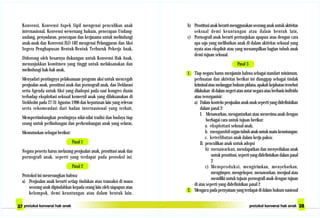 b) Prostitusi anak berarti menggunakan seorang anak untuk aktivitas
seksual demi keuntungan atau dalam bentuk lain,
c) Pornografi anak berarti pertunjukan apapun atau dengan cara
apa saja yang melibatkan anak di dalam aktivitas seksual yang
nyata atau eksplisit atau yang menampilkan bagian tubuh anak
demi tujuan seksual.
Pasal 3
1. Tiap negara harus menjamin bahwa sebagai standart minimum,
perbuatan dan aktivitas berikut ini dianggap sebagai tindak
kriminalataumelanggarhukumpidana,apakahkejahatantersebut
dilakukan di dalam negeri atau antar negara atau berbasis individu
atau terorganisir:
a) Dalam konteks penjualan anak-anak seperti yang didefinisikan
dalam pasal 2:
I. Menawarkan, mengantarkan atau menerima anak dengan
berbagai cara untuk tujuan berikut:
a. eksploitasi seksual anak;
b. mengambilorgantubuhanakuntuksuatukeuntungan;
c. keterlibatan anak dalam kerja paksa;
II. penculikan anak untuk adopsi
b) menawarkan, mendapatkan dan menyediakan anak
untuk prostitusi, seperti yang didefinisikan dalam pasal
2
c) Memproduksi, mengirimkan, menyebarkan,
mengimpor, mengekspor, menawarkan, menjual atau
memiliki untuk tujuan pornografi anak dengan tujuan
di atas seperti yang didefinisikan pasal 2
2. Mengacu pada pernyataan yang terdapat di dalam hukum nasional
Konvensi, Konvensi Aspek Sipil mengenai penculikan anak
internasional, Konvensi wewenang hukum, penerapan Undang-
undang, penyadaran, penerapan dan kerjasama untuk melindungi
anak-anak dan Konvensi ILO 182 mengenai Pelanggaran dan Aksi
Segera Penghapusan Bentuk-Bentuk Terburuk Pekerja Anak,
Didorong oleh besarnya dukungan untuk Konvensi Hak Anak,
menunjukkan komitmen yang tinggi untuk melaksanakan dan
melindungi hak-hak anak,
Menyadari pentingnya pelaksanaan program aksi untuk mencegah
penjualan anak, prostitusi anak dan pornografi anak, dan Deklarasi
serta Agenda untuk Aksi yang diadopsi pada saat kongres dunia
terhadap eksploitasi seksual komersil anak yang dilaksanakan di
Stokholm pada 27-31 Agustus 1996 dan keputusan lain yang relevan
serta rekomendasi dari badan internasional yang terkait,
Mempertimbangkan pentingnya nilai-nilai tradisi dan budaya tiap
orang untuk perlindungan dan perkembangan anak yang selaras,
Memutuskan sebagai berikut:
Pasal 1
Negara peserta harus melarang penjualan anak, prostitusi anak dan
pornografi anak, seperti yang terdapat pada protokol ini.
Pasal 2
Protokol ini menerangkan bahwa:
a) Penjualan anak berarti setiap tindakan atau transaksi di mana
seorang anak dipindahkan kepada orang lain oleh siapapun atau
kelompok, demi keuntungan atau dalam bentuk lain,
 