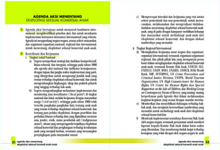 1. Agenda aksi bertujuan untuk menyoroti komitmen inter-
nasional, mengidentifikasi prioritas aksi, dan untuk membantu
implementasi instrumen-instrumen internasional yang relavan.
Agenda ini mengundang negara-negara, semua sektor masyarakat,
dan organisasi-organisasi nasional, regional dan internasional,
untuk menentang eksploitasi seksual komersial anak-anak.
2. Koordinasi dan Kerjasama
i. Tingkat Lokal/Nasional
a) Segera memperkuat strategi dan tindakan komprehensif,
lintas-sektoral, dan integrasi, sehingga pada tahun 2000
ada agenda aksi nasional dan indikator kemajuannya,
dengan tujuan dan jangka waktu implementasi yang pasti,
yang ditargetkan untuk mengurangi jumlah anak yang
rentan terhadap eksploitasi seksual komersial, dan untuk
mengembangkan lingkungan, sikap dan praktek-prkatek
yang tanggap terhadap hak anak;
b) Segera mengembangkan mekanisme implementasi dan
monitoring atau koordinator (’focal point’) di tingkat
nasional dan lokal, melalui kerjasama dengan masyarakat
warga (’civil society’), sehingga pada tahun 2000 telah
tersedia pangkalan-pangkalan data tentang anak-anak
yang rentan terhadap eksploitasi seksual komersial, dan
tentang para pelaku eksploitasi, dengan penelitian dan
perhatian khusus terhadap data yang dipisahkan menurut
usia, jender, etnik, status penduduk asli (’indigeneous
status’), situasi yang mempengaruhi terjadinya eksploitasi
seksual komersial dan penghargaan terhadap kerahasiaan
anak yang menjadi korban, terutama yang menyangkut
penyingkapan pada masyarakat umum’
c) Mempercepat interaksi dan kerjasama yang erat antara
sektor pemerintah dan non-pemerintah, untuk meren-
canakan, melaksanakan dan mengevaluasi tindakan-
tindakan menentang eksploitasi seksual komersial anak-
anak, yang di padu dengan kampanye mobilisasi keluarga
dan masyarakat untuk melindungi anak-anak dari
eksploitasi seksual komersial, dan dengan alokasi
sumberdaya yang memadai;
ii. Tingkat Regional/Internasional
d) Meningkatkan kerjasama antar negara dan organisasi-
organisasi internasional, termasuk organisasi-organisassi
regional, dan pihak-pihak lain yang mempunyai peran
kunci dalam menghapuskan eksploitasi seksual komersial
anak-anak, termasuk Komite Hak Anak, UNICEF, ILO,
UNESCO, UNDP, WHO, UNAIDS, UNHCR, IOM, World
Bank, IMF, INTERPOL, UN Crime Provention and
Criminal Justice Division, UNFPA, World Tourism
Organization, UN High Commiccioner for Human
Rights, UN Center for Human Rights dan Special
Rapporteur on the Sale of Children, dan Working Group
on Contemporary Forms of Slavery, yang masing- masing
berpedoman pada Agenda Aksi dalam melaksanakan
kegiatan-kegiatan yang sesuai dengan mandat mereka.
e) Memberikan dan memobilisasi dukungan terhadap hak-
hak anak, dan menjamin ketersediaan sumberdaya yang
memadai untuk melindungi anak-anak dari eksploitasi
seksual komersial;dan
f) Mendesak implementasi seutuhnya Konvensi Hak Anak
oleh negara-negara, termasuk persyaratan untuk memberi
laporan kepada Komite Hak Anak dalam batas waktu
yang ditentukan. Dan mendorong tindak lanjut terhadap
kemajuan yang telah dicapai oleh negara-negara ke arah
 
