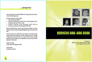 Disetujui oleh
Majelis Umum Perserikatan Bangsa-Bangsa
pada tanggal 20 November 1989
status yang berbeda, ada yang diratifikasi dan ada juga yang statusnya baru
sebatas ditandatangani saja.
Keempat instrumen tersebut adalah :
• Konvensi Hak Anak (KHA),
• Optional Protokol Konvensi Hak Anak tentang Perdagangan Anak,
Pornograpi anak dan Pelacuran Anak,
• Deklarasi Stokholm untuk Menghapus ESKA 1996 dan
• Komitmen Yokohama untuk Menghapus ESKA 2001.
Khusus untuk KHA hanya pasal 34 yang mengatur soal ESKA, dan hal ini
dirasakan kurang memadai sehingga dilengkapi dengan Protokol Opsional
KHA.
Dalam kesempatan ini, tidak lupa kami ucapkan terima kasih kepada
segenap pihak yang terlibat dan memberi dukungan penuh, sehingga
terlaksananya penerbitan buku ini. Semoga buku ini dapat menjadi
pegangan yang bermanfaat dan menghasilkan sepenuhnya yang terbaik
bagi anak. Terima kasih.
Medan, Mei 2008
Koalisi Nasional Penghapusan ESKA
Ahmad Sofian
Koordinator Nasional
 