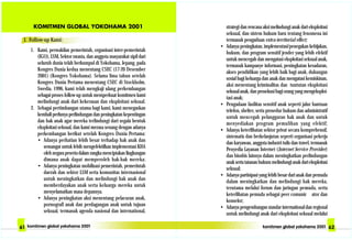 strategi dan rencana aksi melindungi anak dari eksploitasi
seksual, dan sistem hukum baru tentang fenomena ini
termasuk pengaduan extra-territorial effect;
• Adanya peningkatan, implementasi/penegakan kebijakan,
hukum, dan program sensitif jender yang lebih efektif
untuk mencegah dan mengatasi eksploitasi seksual anak,
termasuk kampanye informasi, peningkatan kesadaran,
akses pendidikan yang lebih baik bagi anak, dukungan
sosial bagi keluarga dan anak dan mengatasi kemiskinan,
aksi menentang kriminalitas dan tuntutan eksploitasi
seksual anak, dan prosekusi bagi orang yang mengeksploi-
tasi anak;
• Pengadaan fasilitas sensitif anak seperti jalur bantuan
telefon, shelter, serta prosedur hukum dan administratif
untuk mencegah pelanggaran hak anak dan untuk
menyediakan program pemulihan yang efektif;
• Adanya keterlibatan sektor privat secara komprehensif,
sistematis dan berkelanjutan seperti organisasi pekerja
dan karyawan, anggota industri tulis dan travel, termasuk
Penyedia Layanan Internet (Internet Service Provider)
dan bisnbis lainnya dalam meningkatkan perlindungan
anak serta tatanan hukum melindungi anak dari eksploitasi
seksual;
• Adanya partisipasi yang lebih besar dari anak dan pemuda
dalam meningkatkan dan melindungi hak mereka,
terutama melalui forum dan jaringan pemuda, serta
keterlibatan pemuda sebagai peer comunic ator dan
konselor;
• Adanya pengembangan standar international dan regional
untuk melindungi anak dari eksploitasi seksual melalui
I. Follow-up Kami:
1. Kami, perwakilan pemerintah, organisasi inter-pemerintah
(IGO), LSM, Sektor swasta, dan anggota masyarakat sipil dari
seluruh dunia telah berkumpul di Yokohama, Jepang, pada
Kongres Dunia kedua menentang CSEC (17-20 Desember
2001) (Kongres Yokohama). Selama lima tahun setelah
Kongres Dunia Pertama menentang CSEC di Stockholm,
Swedia, 1996, kami telah mengkaji ulang perkembangan
sebagai proses follow-up untuk memperkuat komitmen kami
melindungi anak dari kekerasan dan eksploitasi seksual.
2. Sebagai pertimbangan utama bagi kami, kami menegaskan
kembali perlunya perlindungan dan peningkatan kepentingan
dan hak anak agar mereka terlindungi dari segala bentuk
eksploitasi seksual, dan kami merasa senang dengan adanya
perkembangan berikut setelah Kongres Dunia Pertama:
• Adanya perhatian lebih besar terhadap hak anak dan
semangat untuk lebih mengefektifkan implementasi KHA
oleh negara peserta dalam rangka menciptakan lingkungan
dimana anak dapat memperoleh hak-hak mereka;
• Adanya peningkatan mobilisasi pemerintah, pemerintah
daerah dan sektor LSM serta komunitas internasional
untuk meningkatkan dan melindungi hak anak dan
memberdayakan anak serta keluarga mereka untuk
menyelamatkan masa depannya.
• Adanya peningkatan aksi menentang pelacuran anak,
pornografi anak dan perdagangan anak untuk tujuan
seksual, termasuk agenda nasional dan international,
 