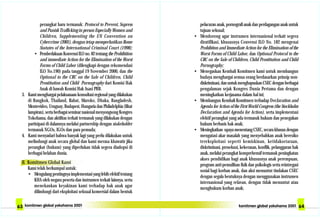 pelacuran anak, pornografi anak dan perdagangan anak untuk
tujuan seksual;
• Mendorong agar instrumen internasional terkait segera
diratifikasi, khususnya Convensi ILO No. 182 mengenai
Prohibiton and Immediate Action for the Elimination of the
Worst Forms of Child Labor, dan Optional Protocol to the
CRC on the Sale of Children, Child Prostitution and Child
Pornography;
• Menegaskan Kembali Komitmen kami untuk membangun
budaya menghargai semua orang berdasarkan prinsip non-
diskriminasi,danuntukmenghapuskanCSECdenganberbagai
pengalaman sejak Kongres Dunia Pertama dan dengan
meningkatkan kerjasama dalam hal ini;
• Membangun Kembali Komitmen terhadap Declaration and
Agenda for Action of the First World Congress (the Stockholm
Declaration and Agenda for Action), serta implementasi
efektif perangkat yang ada termasuk hukum dan penegakan
hukum berbasis hak anak;
• Meningkatkan upaya menentang CSEC, secara khusus dengan
mengatasi akar masalah yang menyebabkan anak beresiko
tereksploitasi seperti kemiskinan, ketidaksetaraan,
diskriminasi, prosekusi, kekerasan, konflik, pelanggaran hak
anak, melalui perangkat komprehensif termasuk peningkatan
akses pendidikan bagi anak khususnya anak perempuan,
program anti-pemulihan fisik dan psikologis serta reintregasi
sosial bagi korban anak, dan aksi menuntut tindakan CSEC
dengan segala bentuknya dengan menggunakan instrumen
internasional yang relavan, dengan tidak menuntut atau
menghukum korban anak;
perangkat baru termasuk: Protocol to Prevent, Supress
and Punish Trafficking in person Especially Women and
Children, Supplementing the UN Convention on
Cybercrime (2001), dengan tetap memperhatikan Rome
Statutes of the International Criminal Court (1998);
• PemberlakuanKonvensiILOno.82tentangtheProhibition
and immediate Action for the Elimination of the Worst
Forms of Child Labor (dilengkapi dengan rekomendasi
ILO No.190) pada tanggal 19 November 2000, dan the
Optional to the CRC on the Sale of Children, Child
Prostitution and Child Pornography dari Komisi Hak
Anak di bawah Komisi Hak Asasi PBB.
3. Kami menghargai pelaksanaan konsultasi regional yang dilakukan
di Bangkok, Thailand, Rabat, Maroko, Dhaka, Bangladesh,
Montevideo, Uruguay, Budapest, Hungaria dan Philadelphia (lihat
lampiran), serta berbagai seminar nasional menyongsong Kongres
Yokohama, dan aktifitas terkait termasuk yang dilakukan dengan
partisipasi di dalamnya melalui partnership dengan stakeholder
termasuk NGOs, IGOs dan para pemuda;
4. Kami menyadari bahwa banyak lagi yang perlu dilakukan untuk
melindungi anak secara global dan kami merasa khawatir jika
perangkat (hukum) yang diperlukan tidak segera diadopsi di
berbagai belahan dunia.
II. Komitmen Global Kami
Kami telah berkumpul untuk:
• Mengulangpentingnyaimplementasiyanglebihefektiftentang
KHA oleh negara peserta dan instrumen terkait lainnya, serta
menekankan keyakinan kami terhadap hak anak agar
dilindungi dari eksploitasi seksual komersial dalam bentuk
 