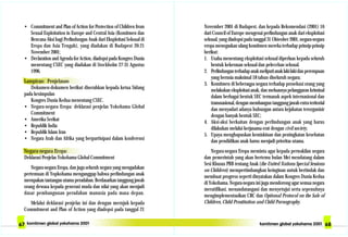 November 2001 di Budapest, dan kepada Rekomendasi (2001) 16
dari Council of Europe mengenai perlindungan anak dari eksploitasi
seksual, yang diadopsi pada tanggal 31 Okteober 2001, negara-negara
eropa menegaskan ulang komitmen mereka terhadap prinsip-prinsip
berikut:
1. Usaha menentang eksploitasi seksual diperluas kepada seluruh
bentuk kekerasan seksual dan pelecehan seksual.
2. Perlindunganterhadapanakmeliputianaklaki-lakidanperempuan
yang berusia maksimal 18 tahun diseluruh negara;
3. Komitmen di beberaqpa negara terhadap prosekusi orang yang
melakukan eksploitasi anak, dan meluasnya pelanggaran kriminal
dalam berbagai bentuk SEC termasuk aspek internasional dan
transnasional, dengan membangun tanggung jawab extra teritorial
dan menyadari adanya hubungan antara kejahatan terorganisir
dengan banyak bentuk SEC;
4. Aksi-aksi berkaitan dengan perlindungan anak yang harus
dilakukan melalui kerjasama erat dengan civil society;
5. Upaya menghapuskan kemiskinan dan peningkatan kesehatan
dan pendidikan anak harus menjadi prioritas utama.
Negara-negara Eropa meminta agar kepada perwakilan negara
dan pemerintah yang akan bertemu bulan Mei mendatang dalam
Sesi Khusus PBB tentang Anak (the United Nations Special Sessions
on Children) mempertimbangkan keinginan untuk bertindak dan
membuat progress seperti dinyatakan dalam Kongres Dunia Kedua
di Yokohama. Negara-negara ini juga mendorong agar semua negara
meratifikasi, menandatangani dan menyetujui serta sepenuhnya
mengimplementasikan CRC dan Optional Protocol on the Sale of
Children, Child Prostitution and Child Pornography.
• Commitment and Plan of Action for Protection of Children from
Sexual Exploitation in Europe and Central Asia (Komitmen dan
Rencana Aksi bagi Perlindungan Anak dari Eksploitasi Seksual di
Eropa dan Asia Tengah), yang diadakan di Budapest 20-21
November 2001;
• Declaration and Agenda for Action, diadopsi pada Kongres Dunia
menentang CSEC yang diadakan di Stockholm 27-31 Agustus
1996.
Lampiran: Penjelasan
Dokumen-dokumen berikut diserahkan kepada ketua Sidang
pada kesimpulan
Kongres Dunia Kedua menentang CSEC.
• Negara-negara Eropa: deklarasi penjelas Yokohama Global
Commitment
• Amerika Serikat
• Republik India
• Republik Islam Iran
• Negara Arab dan Afrika yang berpartisipasi dalam konferensi
Negara-negara Eropa:
Deklarasi Penjelas Yokohama Global Commitment
Negara-negara Eropa, dan juga seluruh negara yang mengadakan
pertemuan di Yopkohama menganggap bahwa perlindungan anak
merupakan tantangan utama peradaban. Berdasarkan tanggung jawab
orang dewasa kepada generasi muda dan nilai yang akan menjadi
dasar pembangunan peradaban manusia pada masa depan.
Melalui deklarasi penjelas ini dan dengan merujuk kepada
Commitment and Plan of Action yang diadopsi pada tanggal 21
 