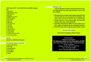 Dukungan Anda
Untuk menghapuskan eksploitasi seksual komersial di Indonesia,
maka dukungan dari semua pihak sangat diperlukan. Untuk itu anda
bisa melakukan :
1. Memberikanlaporanterhadapmasalaheksploitasiseksualkomersial
pada anak (pelacuran anak, pornograpi anak, perdagangan anak
untuk tujuan seksual) di daerah anda masing-masing.
2. Menjadi sukarelawan sesuai dengan keahlian yang anda miliki
(misalnya dokter, guru, pelatih, psikolog dll).
3. Memberikan bahan-bahan pendidikan dan keterampilan seperti
buku, majalah, perlengkapan olah raga, perlengkapan musik dsb.
4. Memberikan dana untuk mendukung program Koalisi Nasional
Informasi lebih lengkap
Untuk informasi selengkapnya silahkan hubungi :
Ahmad Sofian
National Coordinator
The National Coalition for the Elimination of CSEC
Jalan Abdul Hakim No. 5A, Pasar I, Setia Budi Medan,
20132, Indonesia
Telepon +62 61 821117, 8200170
Fax + 62 61 8213009
Email : pkpamdn@indosat.net.id
terkait dengan ESKA. Saat ini Koalisi Nasional memiliki 18 anggota
yaitu :
1. PKPA, Medan
2. BANDUNGWANGI , Jakarta
3. SAMIN, Yogyakarta
4. BMS, Jakarta
5. INDRIYANATI , Yogyakarta
6. BAHTERA, Bandung
7. YSSN, Pontianak
8. KAKAK , Solo
9. YMKK, Batam
10. CCDE, Banda Aceh
11. YDI, Bekasi
12. YKAI, Jakarta
13. ALIT , Surabaya
14. SETARA, Semarang
15. LADA, Lampung
16. Atmajaya, Jakarta
17. Yayasan Kusuma Buana, Jakarta
18. Yayasan Santai, Mataram
Individu :
Antarini Arno (Ahli Hukum/Pengacara)
Board Koalisi Nasional terdiri dari :
1. Irwanto, Phd (Ketua)
2. Her Susilo
3. Achmad Marzuki
4. Irwan Julianto
5. Anna Solikha
6. Chandi
profil koalisi nasional penghapusan eksploitasi seksual
seksual komersil pada anak
profil koalisi nasional penghapusan eksploitasi seksual
seksual komersil pada anak
 