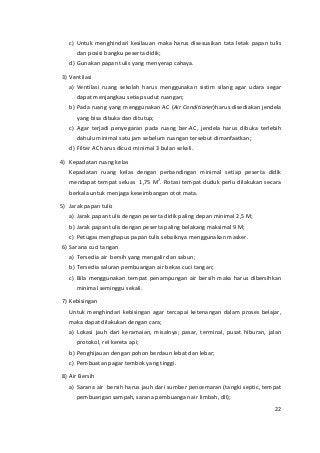 c) Untuk menghindari kesilauan maka harus disesuaikan tata letak papan tulis 
dan posisi bangku peserta didik; 
d) Gunakan papan tulis yang menyerap cahaya. 
3) Ventilasi 
a) Ventilasi ruang sekolah harus menggunakan sistim silang agar udara segar 
dapat menjangkau setiap sudut ruangan; 
b) Pada ruang yang menggunakan AC (Air Conditioner)harus disediakan jendela 
yang bisa dibuka dan ditutup; 
c) Agar terjadi penyegaran pada ruang ber-AC, jendela harus dibuka terlebih 
dahulu minimal satu jam sebelum ruangan tersebut dimanfaatkan; 
d) Filter AC harus dicuci minimal 3 bulan sekali. 
4) Kepadatan ruang kelas 
Kepadatan ruang kelas dengan perbandingan minimal setiap peserta didik 
mendapat tempat seluas 1,75 M2. Rotasi tempat duduk perlu dilakukan secara 
berkala untuk menjaga keseimbangan otot mata. 
5) Jarak papan tulis 
a) Jarak papan tulis dengan peserta didik paling depan minimal 2,5 M; 
b) Jarak papan tulis dengan peserta paling belakang maksimal 9 M; 
c) Petugas menghapus papan tulis sebaiknya menggunakan masker. 
6) Sarana cuci tangan 
a) Tersedia air bersih yang mengalir dan sabun; 
b) Tersedia saluran pembuangan air bekas cuci tangan; 
c) Bila menggunakan tempat penampungan air bersih maka harus dibersihkan 
minimal seminggu sekali. 
7) Kebisingan 
Untuk menghindari kebisingan agar tercapai ketenangan dalam proses belajar, 
maka dapat dilakukan dengan cara; 
a) Lokasi jauh dari keramaian, misalnya; pasar, terminal, pusat hiburan, jalan 
protokol, rel kereta api; 
b) Penghijauan dengan pohon berdaun lebat dan lebar; 
c) Pembuatan pagar tembok yang tinggi. 
8) Air Bersih 
a) Sarana air bersih harus jauh dari sumber pencemaran (tangki septic, tempat 
pembuangan sampah, sarana pembuangan air limbah, dll); 
22 
 