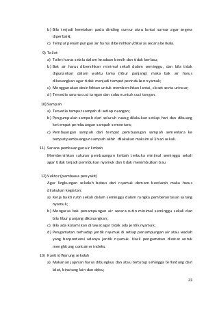 b) Bila terjadi keretakan pada dinding sumur atau lantai sumur agar segera 
diperbaiki; 
c) Tempat penampungan air harus dibersihkan/dikuras secara berkala. 
9) Toilet 
a) Toilet harus selalu dalam keadaan bersih dan tidak berbau; 
b) Bak air harus dibersihkan minimal sekali dalam seminggu, dan bila tidak 
digunankan dalam waktu lama (libur panjang) maka bak air harus 
dikosongkan agar tidak menjadi tempat perindukan nyamuk; 
c) Menggunakan desinfektan untuk membersihkan lantai, closet serta urinoar; 
d) Tersedia sarana cuci tangan dan sabun untuk cuci tangan. 
10) Sampah 
a) Tersedia tempat sampah di setiap ruangan; 
b) Pengumpulan sampah dari seluruh ruang dilakukan setiap hari dan dibuang 
ke tempat pembuangan sampah sementara; 
c) Pembuangan sampah dari tempat pembuangan sampah sementara ke 
tempat pembuangan sampah akhir dilakukan maksimal 3 hari sekali. 
11) Sarana pembuangan air limbah 
Membersihkan saluran pembuangan limbah terbuka minimal seminggu sekali 
agar tidak terjadi perindukan nyamuk dan tidak menimbulkan bau 
12) Vektor (pembawa penyakit) 
Agar lingkungan sekolah bebas dari nyamuk demam berdarah maka harus 
dilakukan kegiatan; 
a) Kerja bakti rutin sekali dalam seminggu dalam rangka pemberantasan sarang 
nyamuk; 
b) Menguras bak penampungan air secara rutin minimal seminggu sekali dan 
bila libur panjang dikosongkan; 
c) Bila ada kolam ikan dirawat agar tidak ada jentik nyamuk; 
d) Pengamatan terhadap jentik nyamuk di setiap penampungan air atau wadah 
yang berpontensi adanya jentik nyamuk. Hasil pengamatan dicatat untuk 
menghitung container indeks. 
13) Kantin/Warung sekolah 
a) Makanan jajanan harus dibungkus dan atau tertutup sehingga terlindung dari 
lalat, binatang lain dan debu; 
23 
 