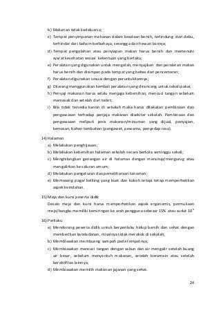 b) Makanan tidak kadaluarsa; 
c) Tempat penyimpanan makanan dalam keadaan bersih, terlindung dari debu, 
terhindar dari baham berbahaya, serangga dan hewan lainnya; 
d) Tempat pengolahan atau penyiapan makan harus bersih dan memenuhi 
syarat kesehatan sesuai ketentuan yang berlaku; 
e) Peralatan yang digunakan untuk mengolah, menyajikan dan peralatan makan 
harus bersih dan disimpan pada tempat yang bebas dari pencemaran; 
f) Peralatan digunakan sesuai dengan peruntukkannya; 
g) Dilarang menggunakan kembali peralatan yang dirancang untuk sekali pakai; 
h) Penyaji makanan harus selalu menjaga kebersihan, mencuci tangan sebelum 
memasak dan setelah dari toilet; 
i) Bila tidak tersedia kantin di sekolah maka harus dilakukan pembinaan dan 
pengawasan terhadap penjaja makanan disekitar sekolah. Pembinaan dan 
pengawasan meliputi jenis makanan/minuman yang dijual, penyajian, 
kemasan, bahan tambahan (pengawet, pewarna, penyedap rasa). 
14) Halaman 
a) Melakukan penghijauan; 
b) Melakukan kebersihan halaman sekolah secara berkala seminggu sekali; 
c) Menghilangkan genangan air di halaman dengan menutup/mengurug atau 
mengalirkan ke saluran umum; 
d) Melakukan pengaturan dan pemeliharaan tanaman; 
e) Memasang pagar keliling yang kuat dan kokoh tetapi tetap memperhatikan 
aspek keindahan. 
15) Meja dan kursi peserta didik 
Desain meja dan kursi harus memperhatikan aspek ergonomis, permukaan 
meja/bangku memiliki kemiringan ke arah pengguna sebesar 15% atau sudut 10o 
16) Perilaku 
a) Mendorong peserta didik untuk berperilaku hidup bersih dan sehat dengan 
memberikan kateladanan, misalnya tidak merokok di sekolah; 
b) Membiasakan membuang sampah pada tempatnya; 
c) Membiasakan mencuci tangan dengan sabun dan air mengalir setelah buang 
air besar, sebelum menyentuh makanan, setelah beramain atau setelah 
beraktifitas lainnya; 
d) Membiasakan memilih makanan jajanan yang sehat. 
24 
 