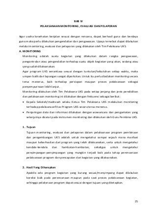 BAB IV 
PELAKSANAAN MONITORING, EVALUASI DAN PELAPORAN 
Agar usaha kesehatan berjalan sesuai dengan rencana, dapat berhasil guna dan berdaya 
guna maka perlu dilakukan pengendalian dan pengawasan. Upaya tersebut dapat dilakukan 
melalui monitoring, evaluasi dan pelaporan yang dilakukan oleh Tim Pelaksana UKS. 
A. MONITORING 
Monitoring adalah suatu kegiatan yang dilakukan dalam rangka pengawasan, 
pengontrolan atau pengendalian terhadap suatu objek kegiatan yang akan, sedang atau 
yang sudah dilaksanakan. 
Agar program UKS senantiasa sesuai dengan tuntutan/kebutuhan setiap waktu, maka 
umpan balik dari lapangan sangat diperlukan. Untuk itu perlu diadakan monitoring secara 
terus menerus, baik terhadap persiapan maupun proses pelaksanaan sebagai 
penyempurnaan lebih lanjut. 
Monitoring dilakukan oleh Tim Pelaksana UKS pada setiap jenjang dan jenis pendidikan 
dan pelaksanaan monitoring ini dilakukan dengan frekuensi sebagai berikut: 
• Kepala Sekolah/madrasah selaku Ketua Tim Pelaksana UKS melakukan monitoring 
terhadap pelaksanaanTrias Program UKS secara terus menerus. 
• Penjaringan data dan informasi dilakukan dengan wawancara dan pengamatan yang 
selanjutnya dicatat pada instrumen monitoring dan dilakukan oleh Guru Pembina UKS. 
1. Tujuan 
Tujuan monitoring, evaluasi dan pelaporan dalam pelaksanaan program pembinaan 
dan pengembangan UKS adalah untuk mengetahui sampai sejauh mana manfaat 
maupun keberhasilan dari program yang telah dilaksanakan, serta untuk mengetahui 
kendala-kendala dan hambatan-hambatan, sekaligus untuk mengetahui 
penyimpangan-penyimpangan yang mungkin terjadi baik pada tahap perencanaan 
pelaksanaan program dan pencapaian dari kegiatan yang dilaksanakan. 
2. Hasil Yang Diharapkan 
Apabila ada program kegiatan yang kurang sesuai/menyimpang dapat dilakukan 
koreksi baik pada perencanaan maupun pada saat proses pelaksanaan kegiatan, 
sehingga pelaksnaan program dapat sesuai dengan tujuan yang ditetapkan. 
25 
 