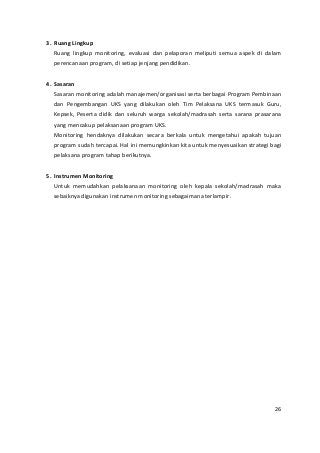 3. Ruang Lingkup 
Ruang lingkup monitoring, evaluasi dan pelaporan meliputi semua aspek di dalam 
perencanaan program, di setiap jenjang pendidikan. 
4. Sasaran 
Sasaran monitoring adalah manajemen/organisasi serta berbagai Program Pembinaan 
dan Pengembangan UKS yang dilakukan oleh Tim Pelaksana UKS termasuk Guru, 
Kepsek, Peserta didik dan seluruh warga sekolah/madrasah serta sarana prasarana 
yang mencakup pelaksanaan program UKS. 
Monitoring hendaknya dilakukan secara berkala untuk mengetahui apakah tujuan 
program sudah tercapai. Hal ini memungkinkan kita untuk menyesuaikan strategi bagi 
pelaksana program tahap berikutnya. 
5. Instrumen Monitoring 
Untuk memudahkan pelaksanaan monitoring oleh kepala sekolah/madrasah maka 
sebaiknya digunakan instrumen monitoring sebagaimana terlampir. 
26 
 