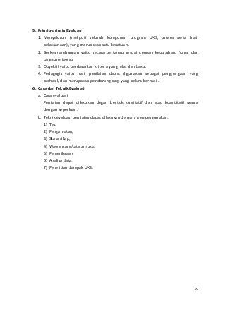 5. Prinsip-prinsip Evaluasi 
1. Menyeluruh (meliputi seluruh komponen program UKS, proses serta hasil 
pelaksanaan), yang merupakan satu kesatuan. 
2. Berkesinambungan yaitu secara bertahap sesuai dengan kebutuhan, fungsi dan 
tanggung jawab. 
3. Obyektif yaitu berdasarkan kriteria yang jelas dan baku. 
4. Pedagogis yaitu hasil penilaian dapat digunakan sebagai penghargaan yang 
berhasil, dan merupakan pendorong bagi yang belum berhasil. 
6. Cara dan Teknik Evaluasi 
a. Cara evaluasi 
Penilaian dapat dilakukan degan bentuk kualitatif dan atau kuantitatif sesuai 
dengan keperluan. 
b. Teknik evaluasi penilaian dapat dilakukan dengan mempergunakan: 
1) Tes; 
2) Pengamatan; 
3) Skala sikap; 
4) Wawancara/tatap muka; 
5) Pemeriksaan; 
6) Analisa data; 
7) Penelitian dampak UKS. 
29 
 