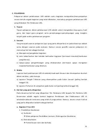 C. PELAPORAN 
Pelaporan dalam pelaksanaan UKS adalah suatu kegiatan melaporkan/menyampaikan 
secara tertulis segala kegiatan yang telah dilakukan, mencakup program pelaksanaan UKS 
yang dilakukan Tim Pelaksana UKS. 
1. Tujuan 
Tujuan pelaporan dalam pelaksanaan UKS adalah untuk mengetahui daya guna, hasil 
guna, dan tepat guna program serta penyimpangan-penyimpangan yang mungkin 
terjadi pada waktu pelaksanaan program. 
2. Sasaran 
Yang menjadi sasaran pelaporan (apa yang perlu dilaporkan) ini pada dasarnya adalah 
sama dengan sasaran pada evaluasi. Namun secara spesifik sasaran pelaporan ini 
mencakup hal-hal sebagai berikut: 
a) Manajemen/pengelolan kegiatan. 
b) Jenis keberhasilan dan ketidak berhasilan kegiatan (termasuk masalah/hambatan 
yang ditenui). 
c) Upaya-upaya pengembangan yang dilaksanakan (termasuk upaya mengatasi 
masalah/hambatan yang ditemui). 
3. Waktu 
Laporan hasil pelaksanaan UKS di sekolah/madrasah disusun dan disampaikan dua kali 
dalam setahun, yaitu berupa 
a) Laporan Tengah Tahunan yang disampaikan pada bulan Januari (paling lambat 
tanggal 10). 
b) Laporan Tahunan di sampaikan pada bulan Juli (paling lambat tanggal 10). 
4. Hal-hal yang perlu dilaporkan 
Pada dasarnya hal-hal yang dilaporkan Tim Pelaksana UKS kepada Tim Pembina UKS 
Kecamatan adalah segala bentuk kegiatan Pembinaan dan Pelaksanaan UKS di 
sekolah/madrasah terutama yang telah di programkan. Namun, secara umum hal-hal 
yang perlu dilaporkan adalah sebagai berikut 
a. Kegiatan Trias UKS 
1. Pendidikan Kesehatan 
a) Kurikuler: 
 Mata pelajaran Pendidikan Jasmani, Olahraga dan Kesehatan. 
b) Ekstrakurikuler: 
 Pemeriksaan rutin dan berkala; 
31 
 