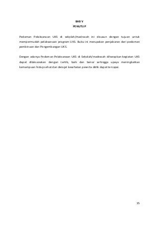 BAB V 
PENUTUP 
Pedoman Pelaksanaan UKS di sekolah/madrasah ini disusun dengan tujuan untuk 
mempermudah pelaksanaan program UKS. Buku ini merupakan penjabaran dari pedoman 
pembinaan dan Pengembangan UKS. 
Dengan adanya Pedoman Pelaksanaan UKS di Sekolah/madrasah diharapkan kegiatan UKS 
dapat dilaksanakan dengan tertib, baik dan benar sehingga upaya meningkatkan 
kemampuan hidup sehat dan derajat kesehatan peserta didik dapat tercapai. 
35 
 