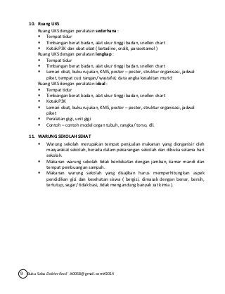 10. Ruang UKS 
Ruang UKS dengan peralatan sederhana : 
 Tempat tidur 
 Timbangan berat badan, alat ukur tinggi badan, snellen chart 
 Kotak P3K dan obat obat ( betadine, oralit, parasetamol ) 
Ruang UKS dengan peralatan lengkap : 
 Tempat tidur 
 Timbangan berat badan, alat ukur tinggi badan, snellen chart 
 Lemari obat, buku rujukan, KMS, poster – poster, struktur organisasi, jadwal 
piket, tempat cuci tangan/ wastafel, data angka kesakitan murid 
Ruang UKS dengan peralatan ideal : 
 Tempat tidur 
 Timbangan berat badan, alat ukur tinggi badan, snellen chart 
 Kotak P3K 
 Lemari obat, buku rujukan, KMS, poster – poster, struktur organisasi, jadwal 
piket 
 Peralatan gigi, unit gigi 
 Contoh – contoh model organ tubuh, rangka/ torso, dll. 
11. WARUNG SEKOLAH SEHAT 
 Warung sekolah merupakan tempat penjualan makanan yang diorganisir oleh 
masyarakat sekolah, berada dalam pekarangan sekolah dan dibuka selama hari 
sekolah. 
 Makanan warung sekolah tidak berdekatan dengan jamban, kamar mandi dan 
tempat pembuangan sampah. 
 Makanan warung sekolah yang disajikan harus memperhitungkan aspek 
pendidikan gizi dan kesehatan siswa ( bergizi, dimasak dengan benar, bersih, 
tertutup, segar/ tidak basi, tidak mengandung banyak zat kimia ). 
9 Buku Saku Dokter Kecil Jt0058@gmail.com#2014 
 